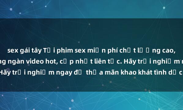 sex gái tây Tải phim sex miễn phí chất lượng cao, không cần đăng ký! Hàng ngàn video hot, cập nhật liên tục. Hãy trải nghiệm ngay để thỏa mãn khao khát tình dục của bạn!