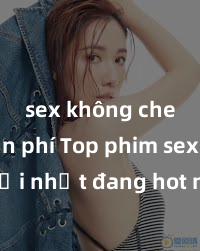 sex không che miễn phí Top phim sex mới nhất đang hot nhất hiện nay: cập nhật hàng tuần để không bỏ lỡ những bộ phim không thể bỏ qua!
