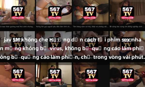 jav SM không che Hướng dẫn cách tải phim sex nhanh chóng và an toàn trên mạng không bị virus, không bị quảng cáo làm phiền, chỉ trong vòng vài phút.
