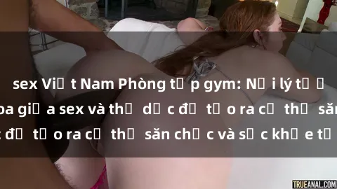 sex Việt Nam Phòng tập gym: Nơi lý tưởng cho sự giao thoa giữa sex và thể dục để tạo ra cơ thể săn chắc và sức khỏe tốt