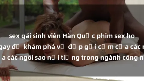 sex gái sinh viên Hàn Quốc phim sex hot mới nhất: Xem ngay để khám phá vẻ đẹp gợi cảm của các ngôi sao nổi tiếng trong ngành công nghiệp giải trí