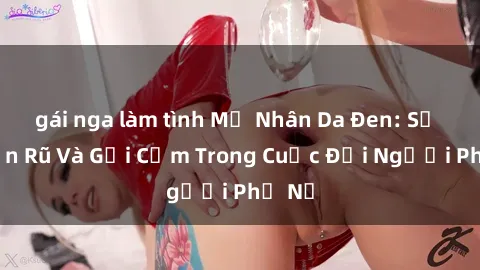 gái nga làm tình Mỹ Nhân Da Đen: Sự Quyến Rũ Và Gợi Cảm Trong Cuộc Đời Người Phụ Nữ