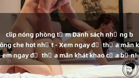 clip nóng phòng tắm Danh sách những bộ phim sex JAV không che hot nhất - Xem ngay để thỏa mãn khát khao của bạn!