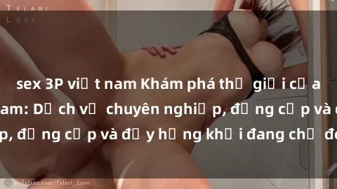 sex 3P việt nam Khám phá thế giới của sex gái gọi Việt Nam: Dịch vụ chuyên nghiệp, đẳng cấp và đầy hứng khởi đang chờ đón bạn