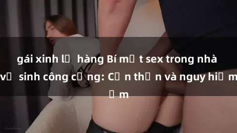 gái xinh lộ hàng Bí mật sex trong nhà vệ sinh công cộng: Cẩn thận và nguy hiểm