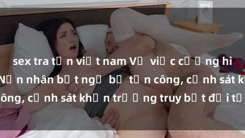 sex tra tấn việt nam Vụ việc cưỡng hiếp tại Việt Nam: Nạn nhân bất ngờ bị tấn công, cảnh sát khẩn trương truy bắt đối tượng.