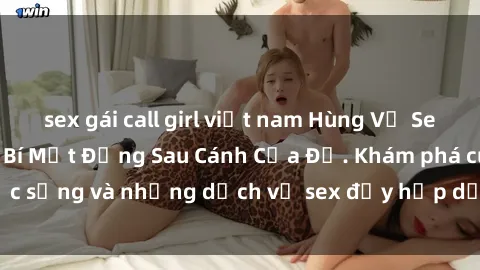 sex gái call girl việt nam Hùng Vỹ Sex Việt Nam: Những Bí Mật Đằng Sau Cánh Cửa Đỏ. Khám phá cuộc sống và những dịch vụ sex đầy hấp dẫn của người Việt Nam.