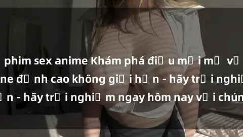 phim sex anime Khám phá điều mới mẻ với dịch vụ sex online đỉnh cao không giới hạn - hãy trải nghiệm ngay hôm nay với chúng tôi!