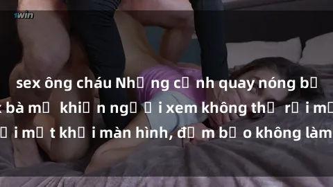sex ông cháu Những cảnh quay nóng bỏng trong phim sex bà mẹ khiến người xem không thể rời mắt khỏi màn hình, đảm bảo không làm bạn thất vọng!