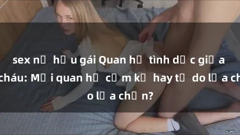 sex nữ hầu gái Quan hệ tình dục giữa ông cháu: Mối quan hệ cấm kỵ hay tự do lựa chọn?