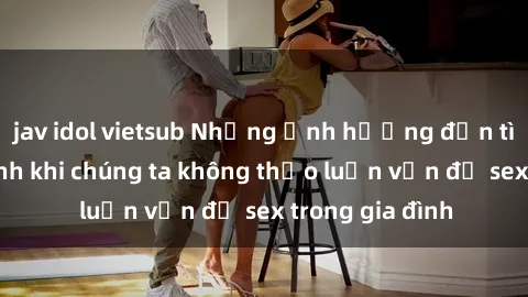 jav idol vietsub Những ảnh hưởng đến tình cảm gia đình khi chúng ta không thảo luận vấn đề sex trong gia đình