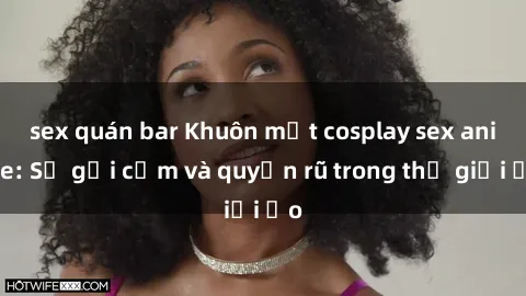 sex quán bar Khuôn mặt cosplay sex anime: Sự gợi cảm và quyến rũ trong thế giới ảo