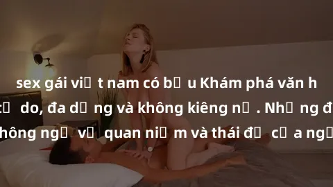 sex gái việt nam có bầu Khám phá văn hóa sex Bắc Âu: Sự tự do, đa dạng và không kiêng nể. Những điều không ngờ về quan niệm và thái độ của người Bắc Âu đối với tình dục.