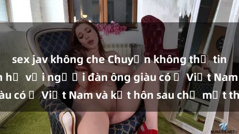 sex jav không che Chuyện không thể tin nổi: Gái Tây quan hệ với người đàn ông giàu có ở Việt Nam và kết hôn sau chỉ một tháng
