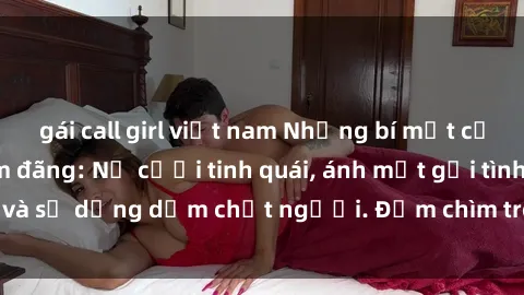gái call girl việt nam Những bí mật của gái Việt Nam dâm đãng: Nụ cười tinh quái, ánh mắt gợi tình và sự dụng dẫm chết người. Đắm chìm trong vòng xoay đam mê!