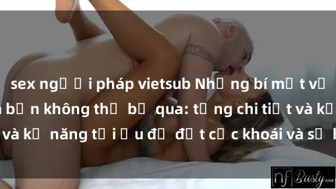 sex người pháp vietsub Những bí mật về sex người lớn mà bạn không thể bỏ qua: từng chi tiết và kỹ năng tối ưu để đạt cực khoái và sự hài lòng tối đa.