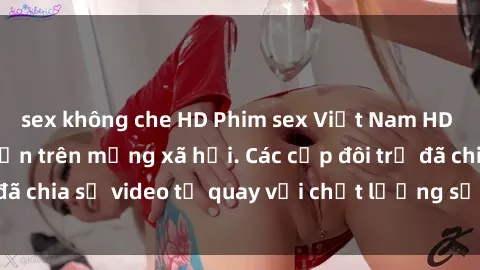 sex không che HD Phim sex Việt Nam HD ngày càng phổ biến trên mạng xã hội. Các cặp đôi trẻ đã chia sẻ video tự quay với chất lượng sắc nét, gợi cảm.