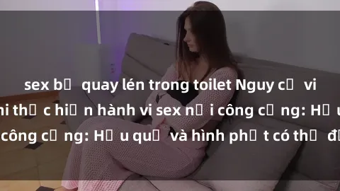 sex bị quay lén trong toilet Nguy cơ vi phạm pháp luật khi thực hiện hành vi sex nơi công cộng: Hậu quả và hình phạt có thể đối mặt