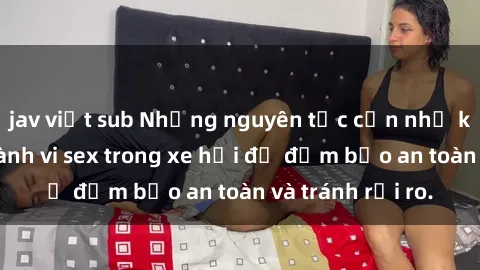 jav việt sub Những nguyên tắc cần nhớ khi thực hiện hành vi sex trong xe hơi để đảm bảo an toàn và tránh rủi ro.