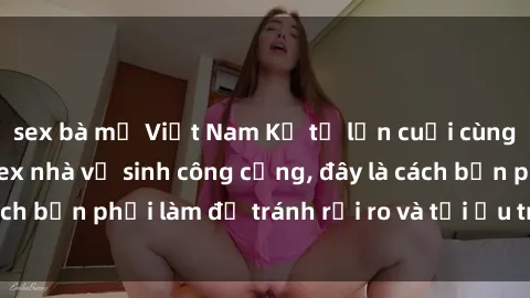sex bà mẹ Việt Nam Kể từ lần cuối cùng bạn thực hành sex nhà vệ sinh công cộng, đây là cách bạn phải làm để tránh rủi ro và tối ưu trải nghiệm.