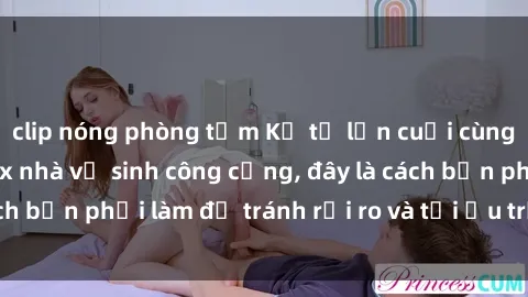 clip nóng phòng tắm Kể từ lần cuối cùng bạn thực hành sex nhà vệ sinh công cộng, đây là cách bạn phải làm để tránh rủi ro và tối ưu trải nghiệm.