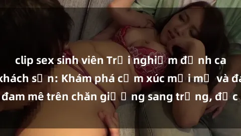 clip sex sinh viên Trải nghiệm đỉnh cao tình yêu tại sex khách sạn: Khám phá cảm xúc mới mẻ và đam mê trên chăn giường sang trọng, độc đáo, không giới hạn.