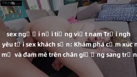 sex người nổi tiếng việt nam Trải nghiệm đỉnh cao tình yêu tại sex khách sạn: Khám phá cảm xúc mới mẻ và đam mê trên chăn giường sang trọng, độc đáo, không giới hạn.