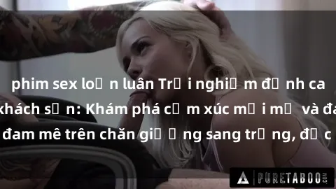 phim sex loạn luân Trải nghiệm đỉnh cao tình yêu tại sex khách sạn: Khám phá cảm xúc mới mẻ và đam mê trên chăn giường sang trọng, độc đáo, không giới hạn.