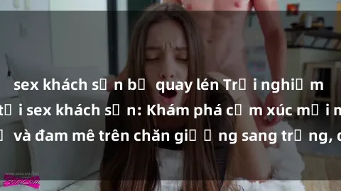 sex khách sạn bị quay lén Trải nghiệm đỉnh cao tình yêu tại sex khách sạn: Khám phá cảm xúc mới mẻ và đam mê trên chăn giường sang trọng, độc đáo, không giới hạn.