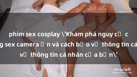 phim sex cosplay 'Khám phá nguy cơ của việc sử dụng sex camera ẩn và cách bảo vệ thông tin cá nhân của bạn'