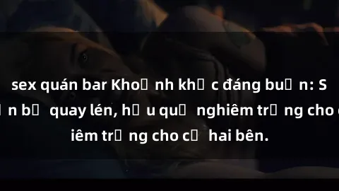 sex quán bar Khoảnh khắc đáng buồn: Sex khách sạn bị quay lén, hậu quả nghiêm trọng cho cả hai bên.