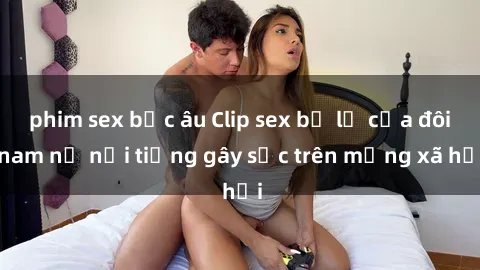 phim sex bắc âu Clip sex bị lộ của đôi nam nữ nổi tiếng gây sốc trên mạng xã hội