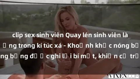 clip sex sinh viên Quay lén sinh viên làm tình ngay trên giường trong kí túc xá - Khoảnh khắc nóng bỏng được ghi lại bí mật, khiến cả trường học xôn xao.