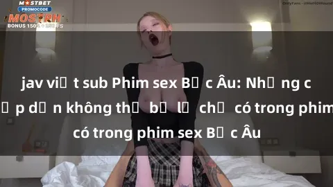 jav việt sub Phim sex Bắc Âu: Những cảnh nóng hấp dẫn không thể bỏ lỡ chỉ có trong phim sex Bắc Âu