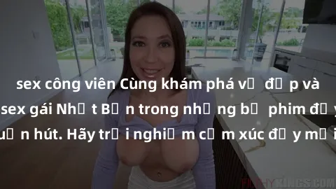 sex công viên Cùng khám phá vẻ đẹp và sức gợi cảm của sex gái Nhật Bản trong những bộ phim đầy nghệ thuật và cuốn hút. Hãy trải nghiệm cảm xúc đầy mới mẻ và sống động từ những cảnh quay tinh tế và quy