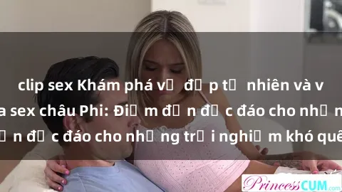 clip sex Khám phá vẻ đẹp tự nhiên và văn hóa đa dạng qua sex châu Phi: Điểm đến độc đáo cho những trải nghiệm khó quên