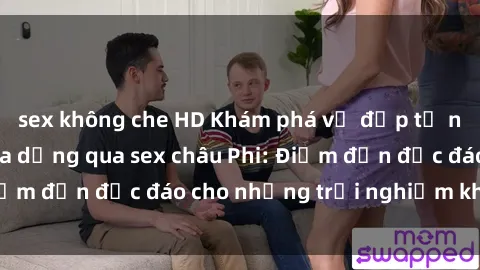 sex không che HD Khám phá vẻ đẹp tự nhiên và văn hóa đa dạng qua sex châu Phi: Điểm đến độc đáo cho những trải nghiệm khó quên