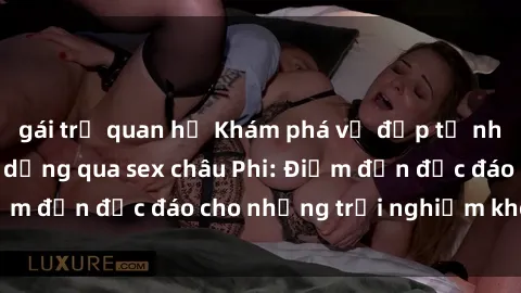 gái trẻ quan hệ Khám phá vẻ đẹp tự nhiên và văn hóa đa dạng qua sex châu Phi: Điểm đến độc đáo cho những trải nghiệm khó quên