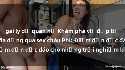 gái ly dị quan hệ Khám phá vẻ đẹp tự nhiên và văn hóa đa dạng qua sex châu Phi: Điểm đến độc đáo cho những trải nghiệm khó quên