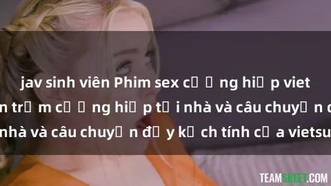 jav sinh viên Phim sex cưỡng hiếp vietsub: Nữ sinh bị tên trộm cưỡng hiếp tại nhà và câu chuyện đầy kịch tính của vietsub