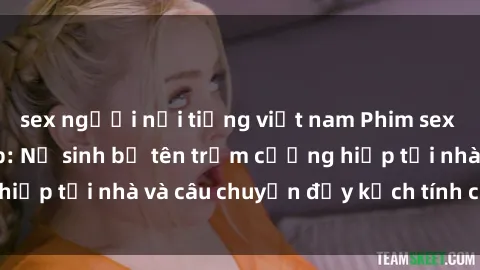 sex người nổi tiếng việt nam Phim sex cưỡng hiếp vietsub: Nữ sinh bị tên trộm cưỡng hiếp tại nhà và câu chuyện đầy kịch tính của vietsub