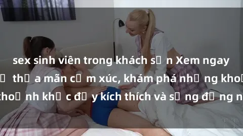 sex sinh viên trong khách sạn Xem ngay sex jav không che để thỏa mãn cảm xúc, khám phá những khoảnh khắc đầy kích thích và sống động nhất chỉ trong click!
