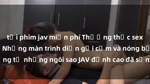 tải phim jav miễn phí Thưởng thức sex JAV idol miễn phí: Những màn trình diễn gợi cảm và nóng bỏng từ những ngôi sao JAV đỉnh cao đã sẵn sàng để bạn khám phá.