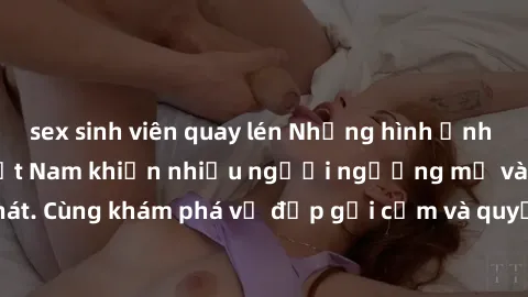 sex sinh viên quay lén Những hình ảnh sex gái sinh viên Việt Nam khiến nhiều người ngưỡng mộ và thèm khát. Cùng khám phá vẻ đẹp gợi cảm và quyến rũ của những cô gái trẻ này.