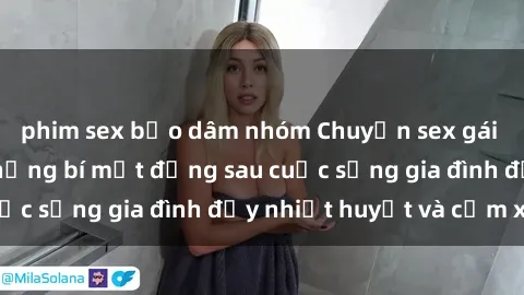 phim sex bạo dâm nhóm Chuyện sex gái Việt có chồng: Những bí mật đằng sau cuộc sống gia đình đầy nhiệt huyết và cảm xúc