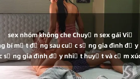 sex nhóm không che Chuyện sex gái Việt có chồng: Những bí mật đằng sau cuộc sống gia đình đầy nhiệt huyết và cảm xúc
