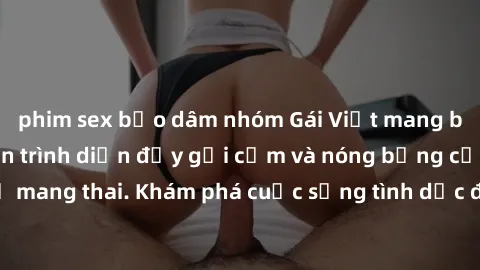 phim sex bạo dâm nhóm Gái Việt mang bầu và làm tình: Màn trình diễn đầy gợi cảm và nóng bỏng của phụ nữ mang thai. Khám phá cuộc sống tình dục đầy hấp dẫn và mới lạ của họ!