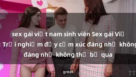 sex gái việt nam sinh viên Sex gái Việt Nam có con: Trải nghiệm đầy cảm xúc đáng nhớ không thể bỏ qua