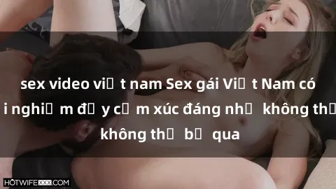 sex video việt nam Sex gái Việt Nam có con: Trải nghiệm đầy cảm xúc đáng nhớ không thể bỏ qua
