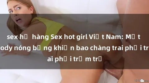 sex họ hàng Sex hot girl Việt Nam: Mặt xinh, body nóng bỏng khiến bao chàng trai phải trầm trồ